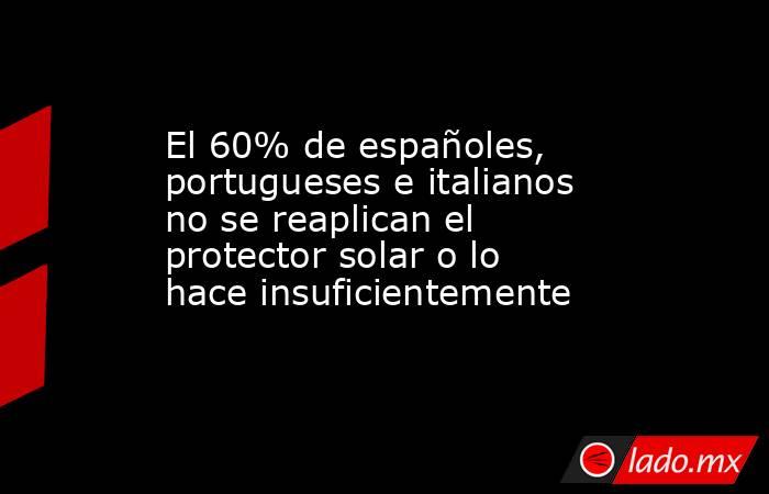 El 60% de españoles, portugueses e italianos no se reaplican el protector solar o lo hace insuficientemente. Noticias en tiempo real
