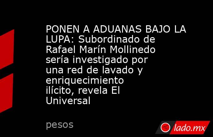 PONEN A ADUANAS BAJO LA LUPA: Subordinado de Rafael Marín Mollinedo sería investigado por una red de lavado y enriquecimiento ilícito, revela El Universal. Noticias en tiempo real