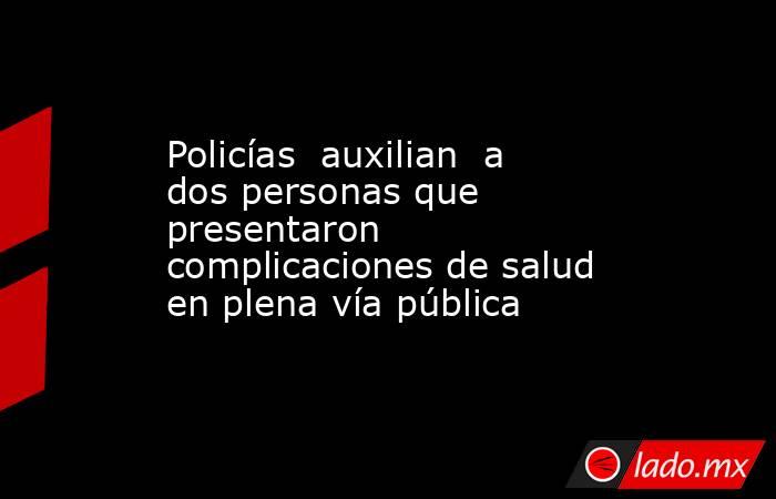 Policías  auxilian  a dos personas que presentaron complicaciones de salud en plena vía pública. Noticias en tiempo real