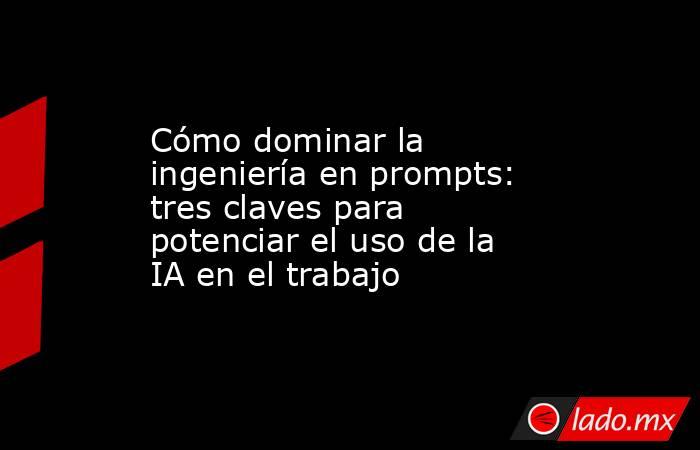 Cómo dominar la ingeniería en prompts: tres claves para potenciar el uso de la IA en el trabajo. Noticias en tiempo real