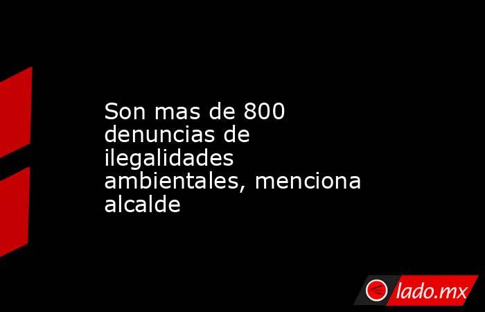 Son mas de 800 denuncias de ilegalidades ambientales, menciona alcalde. Noticias en tiempo real
