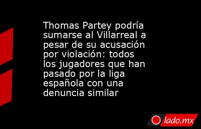 Thomas Partey podría sumarse al Villarreal a pesar de su acusación por violación: todos los jugadores que han pasado por la liga española con una denuncia similar. Noticias en tiempo real