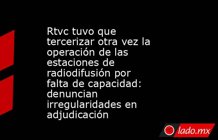 Rtvc tuvo que tercerizar otra vez la operación de las estaciones de radiodifusión por falta de capacidad: denuncian irregularidades en adjudicación. Noticias en tiempo real