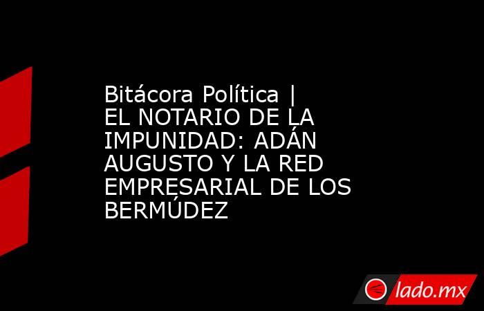 Bitácora Política | EL NOTARIO DE LA IMPUNIDAD: ADÁN AUGUSTO Y LA RED EMPRESARIAL DE LOS BERMÚDEZ. Noticias en tiempo real