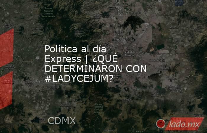 Política al día Express | ¿QUÉ DETERMINARON CON #LADYCEJUM?. Noticias en tiempo real