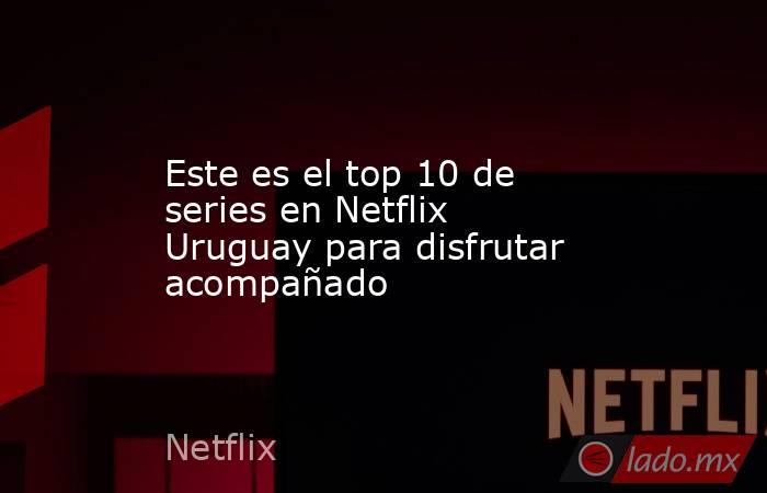 Este es el top 10 de series en Netflix Uruguay para disfrutar acompañado. Noticias en tiempo real