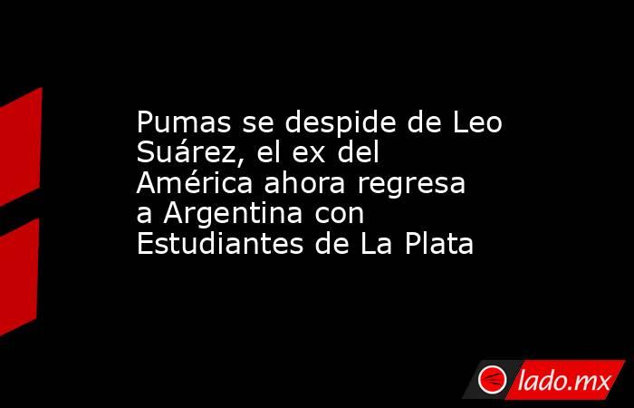 Pumas se despide de Leo Suárez, el ex del América ahora regresa a Argentina con Estudiantes de La Plata. Noticias en tiempo real