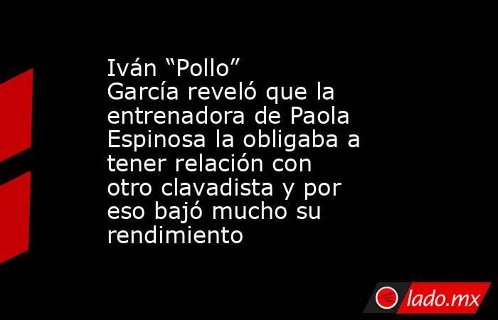 Iván “Pollo” García reveló que la entrenadora de Paola Espinosa la obligaba a tener relación con otro clavadista y por eso bajó mucho su rendimiento. Noticias en tiempo real