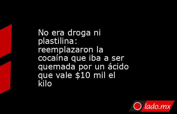 No era droga ni plastilina: reemplazaron la cocaína que iba a ser quemada por un ácido que vale $10 mil el kilo. Noticias en tiempo real
