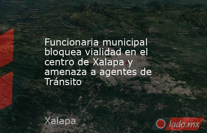 Funcionaria municipal bloquea vialidad en el centro de Xalapa y amenaza a agentes de Tránsito. Noticias en tiempo real