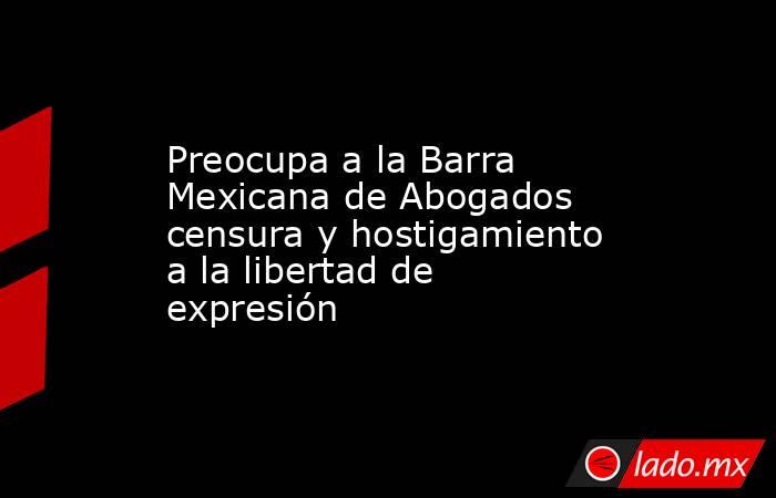Preocupa a la Barra Mexicana de Abogados censura y hostigamiento a la libertad de expresión. Noticias en tiempo real