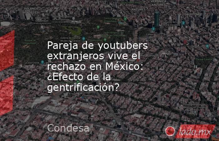 Pareja de youtubers extranjeros vive el rechazo en México: ¿Efecto de la gentrificación?. Noticias en tiempo real