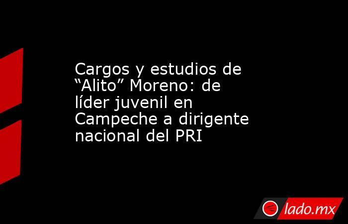 Cargos y estudios de “Alito” Moreno: de líder juvenil en Campeche a dirigente nacional del PRI. Noticias en tiempo real