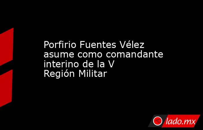 Porfirio Fuentes Vélez asume como comandante interino de la V Región Militar. Noticias en tiempo real