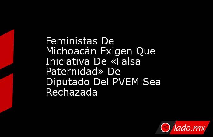 Feministas De Michoacán Exigen Que Iniciativa De «Falsa Paternidad» De Diputado Del PVEM Sea Rechazada. Noticias en tiempo real