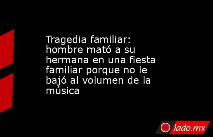 Tragedia familiar: hombre mató a su hermana en una fiesta familiar porque no le bajó al volumen de la música. Noticias en tiempo real