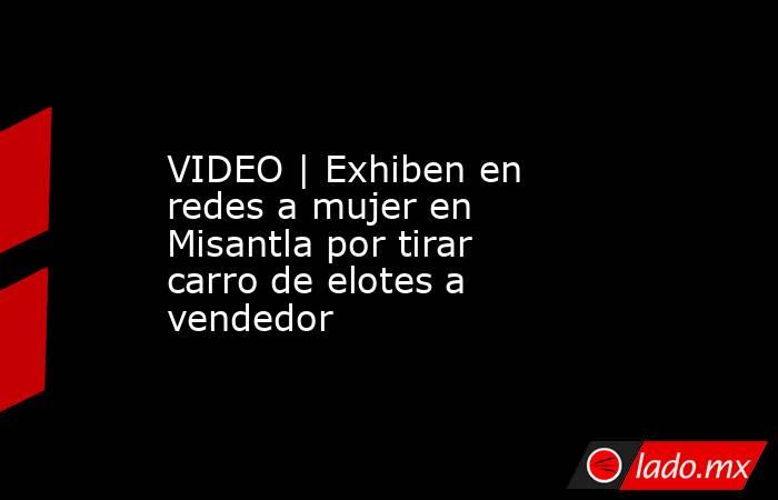 VIDEO | Exhiben en redes a mujer en Misantla por tirar carro de elotes a vendedor. Noticias en tiempo real