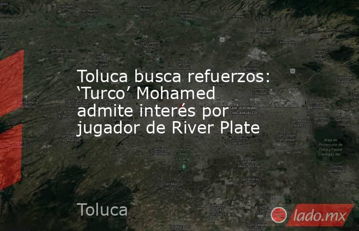 Toluca busca refuerzos: ‘Turco’ Mohamed admite interés por jugador de River Plate. Noticias en tiempo real