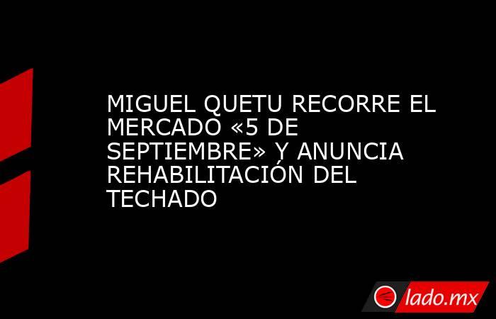 MIGUEL QUETU RECORRE EL MERCADO «5 DE SEPTIEMBRE» Y ANUNCIA REHABILITACIÓN DEL TECHADO. Noticias en tiempo real