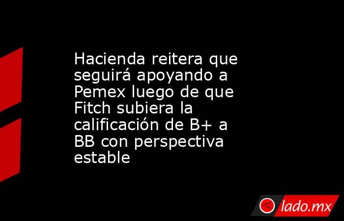 Hacienda reitera que seguirá apoyando a Pemex luego de que Fitch subiera la calificación de B+ a BB con perspectiva estable. Noticias en tiempo real