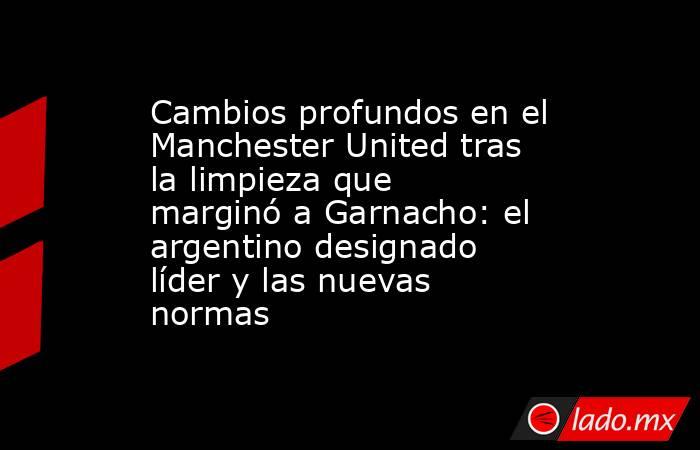 Cambios profundos en el Manchester United tras la limpieza que marginó a Garnacho: el argentino designado líder y las nuevas normas . Noticias en tiempo real