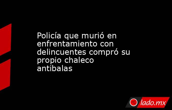 Policía que murió en enfrentamiento con delincuentes compró su propio chaleco antibalas. Noticias en tiempo real