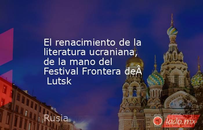 El renacimiento de la literatura ucraniana, de la mano del Festival Frontera de Lutsk. Noticias en tiempo real