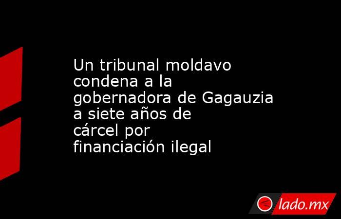 Un tribunal moldavo condena a la gobernadora de Gagauzia a siete años de cárcel por financiación ilegal. Noticias en tiempo real
