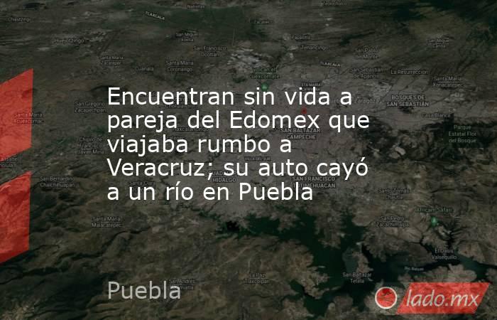 Encuentran sin vida a pareja del Edomex que viajaba rumbo a Veracruz; su auto cayó a un río en Puebla. Noticias en tiempo real