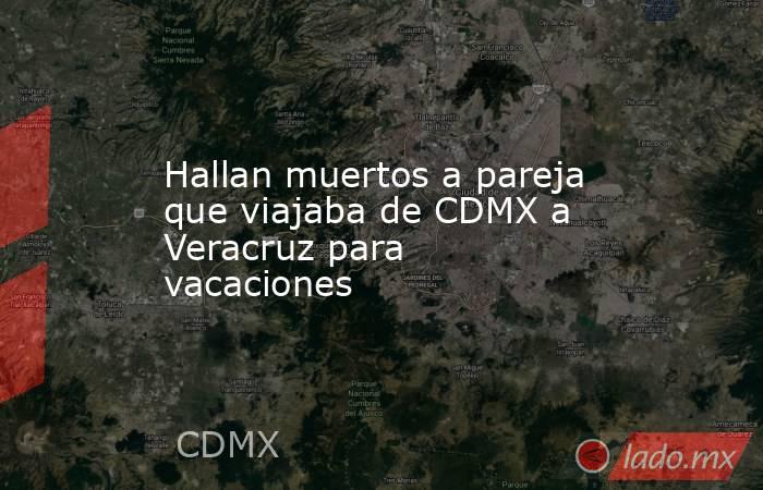Hallan muertos a pareja que viajaba de CDMX a Veracruz para vacaciones. Noticias en tiempo real