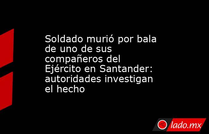 Soldado murió por bala de uno de sus compañeros del Ejército en Santander: autoridades investigan el hecho . Noticias en tiempo real