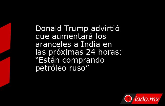 Donald Trump advirtió que aumentará los aranceles a India en las próximas 24 horas: “Están comprando petróleo ruso”. Noticias en tiempo real