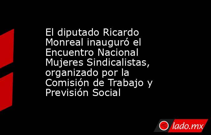 El diputado Ricardo Monreal inauguró el Encuentro Nacional Mujeres Sindicalistas, organizado por la Comisión de Trabajo y Previsión Social. Noticias en tiempo real