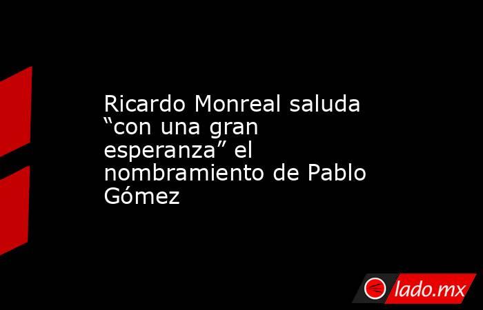 Ricardo Monreal saluda “con una gran esperanza” el nombramiento de Pablo Gómez. Noticias en tiempo real