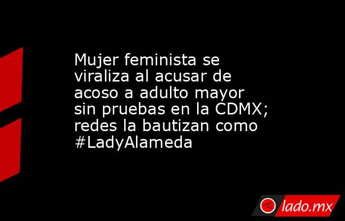 Mujer feminista se viraliza al acusar de acoso a adulto mayor sin pruebas en la CDMX; redes la bautizan como #LadyAlameda . Noticias en tiempo real