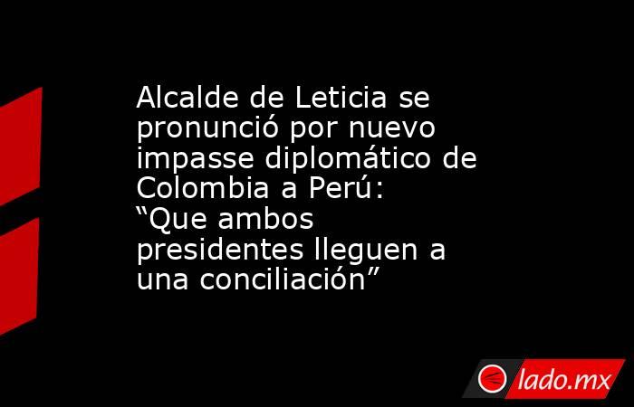 Alcalde de Leticia se pronunció por nuevo impasse diplomático de Colombia a Perú: “Que ambos presidentes lleguen a una conciliación” . Noticias en tiempo real
