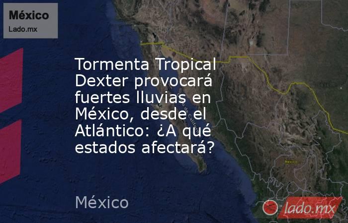 Tormenta Tropical Dexter provocará fuertes lluvias en México, desde el Atlántico: ¿A qué estados afectará?. Noticias en tiempo real