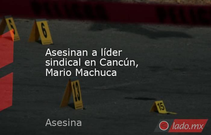 Asesinan a líder sindical en Cancún, Mario Machuca. Noticias en tiempo real