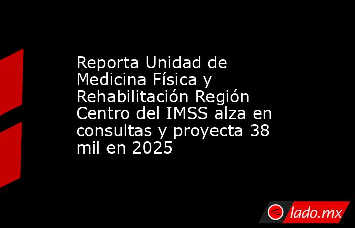Reporta Unidad de Medicina Física y Rehabilitación Región Centro del IMSS alza en consultas y proyecta 38 mil en 2025. Noticias en tiempo real