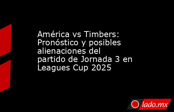 América vs Timbers: Pronóstico y posibles alienaciones del partido de Jornada 3 en Leagues Cup 2025. Noticias en tiempo real