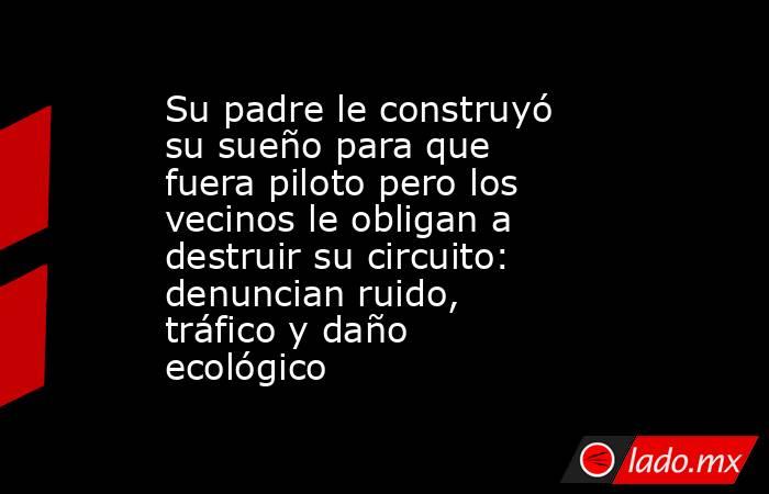 Su padre le construyó su sueño para que fuera piloto pero los vecinos le obligan a destruir su circuito: denuncian ruido, tráfico y daño ecológico. Noticias en tiempo real
