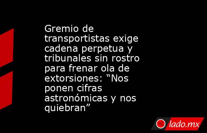 Gremio de transportistas exige cadena perpetua y tribunales sin rostro para frenar ola de extorsiones: “Nos ponen cifras astronómicas y nos quiebran” . Noticias en tiempo real