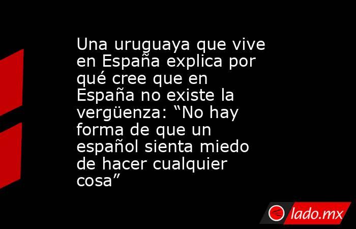 Una uruguaya que vive en España explica por qué cree que en España no existe la vergüenza: “No hay forma de que un español sienta miedo de hacer cualquier cosa”. Noticias en tiempo real