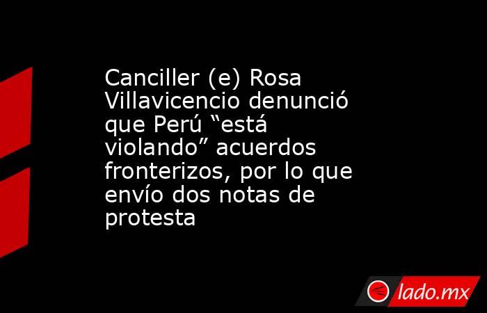 Canciller (e) Rosa Villavicencio denunció que Perú “está violando” acuerdos fronterizos, por lo que envío dos notas de protesta. Noticias en tiempo real
