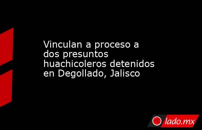 Vinculan a proceso a dos presuntos huachicoleros detenidos en Degollado, Jalisco. Noticias en tiempo real