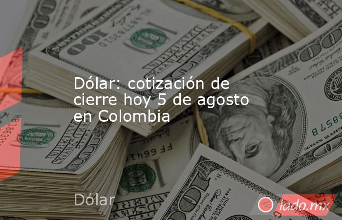 Dólar: cotización de cierre hoy 5 de agosto en Colombia. Noticias en tiempo real