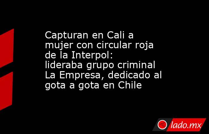 Capturan en Cali a mujer con circular roja de la Interpol: lideraba grupo criminal La Empresa, dedicado al gota a gota en Chile . Noticias en tiempo real