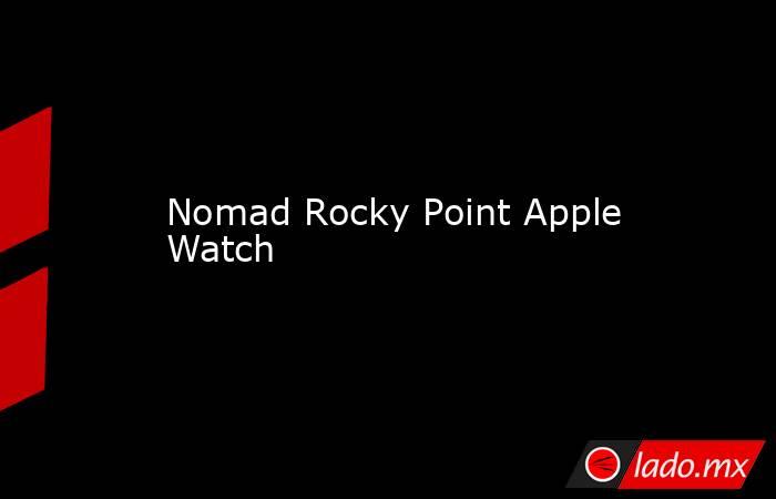 Nomad Rocky Point Apple Watch. Noticias en tiempo real