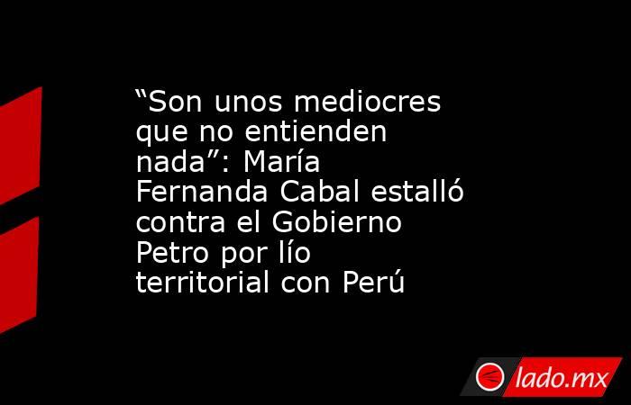 “Son unos mediocres que no entienden nada”: María Fernanda Cabal estalló contra el Gobierno Petro por lío territorial con Perú. Noticias en tiempo real