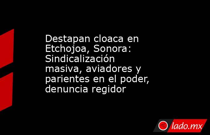 Destapan cloaca en Etchojoa, Sonora: Sindicalización masiva, aviadores y parientes en el poder, denuncia regidor. Noticias en tiempo real
